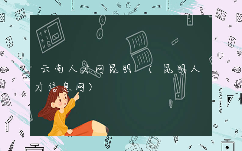 云南人才网昆明 (昆明人才信息网)